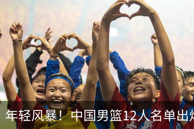 年轻风暴！中国男篮12人名单出炉，杨瀚森扛大旗，内线锋线很强